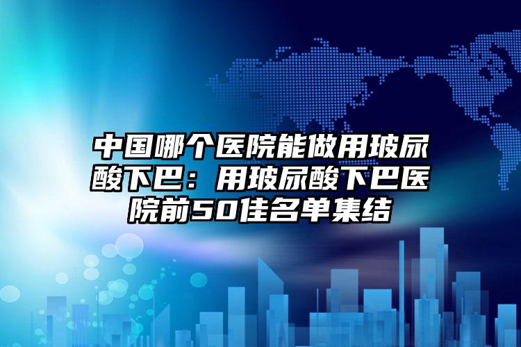 中国哪个医院能做用玻尿酸下巴:用玻尿酸下巴医院前50佳名单集结