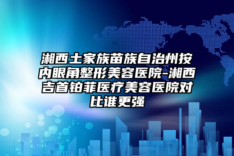 湘西土家族苗族自治州按内眼角整形美容医院-湘西吉首铂菲医疗美容医院对比谁更强