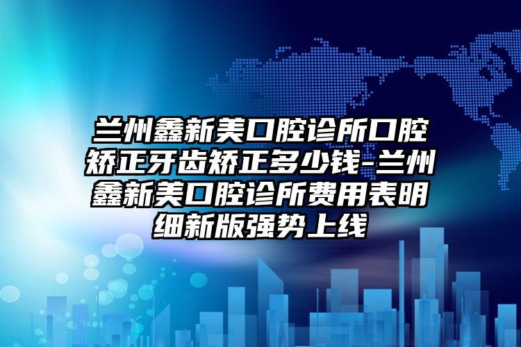 兰州鑫新美口腔诊所口腔矫正牙齿矫正多少钱-兰州鑫新美口腔诊所费用表明细新版强势上线
