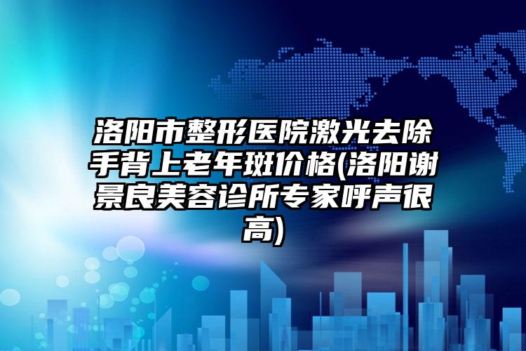 洛阳市整形医院激光去除手背上老年斑价格(洛阳谢景良美容诊所专家呼声很高)