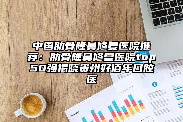 中国肋骨隆鼻修复医院推荐：肋骨隆鼻修复医院top50强揭晓贵州好佰年口腔医