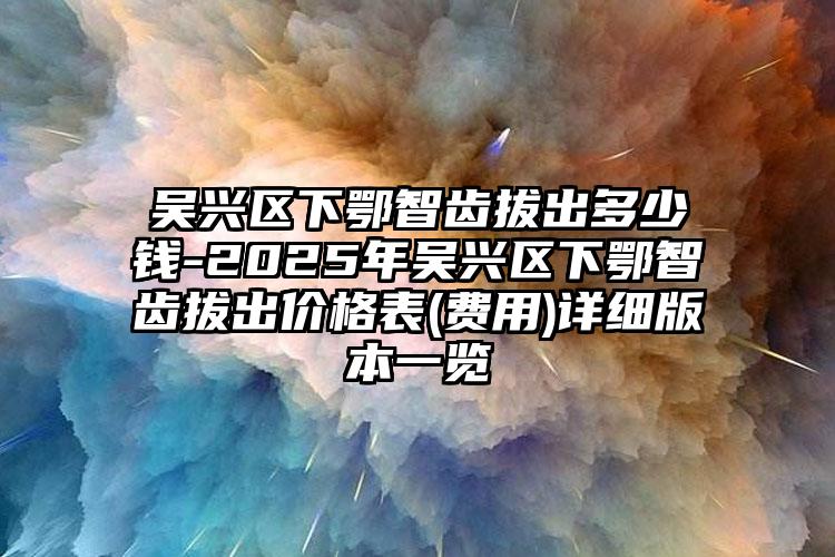 吴兴区下鄂智齿拔出多少钱-2025年吴兴区下鄂智齿拔出价格表(费用)详细版本一览