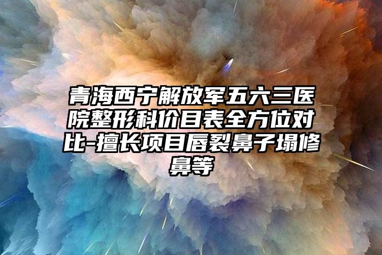 青海西宁解放军五六三医院整形科价目表全方位对比-擅长项目唇裂鼻子塌修鼻等