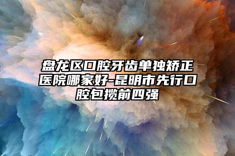 盘龙区口腔牙齿单独矫正医院哪家好-昆明市先行口腔包揽前四强