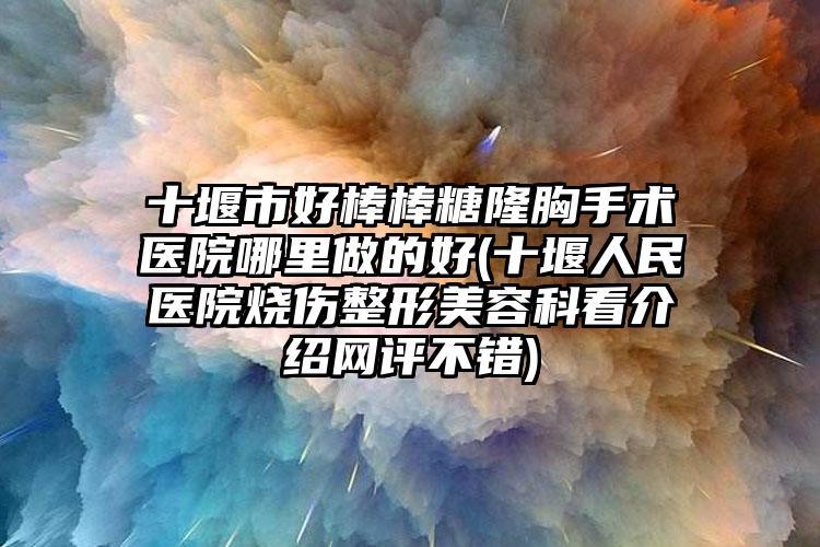 十堰市好棒棒糖隆胸手术医院哪里做的好(十堰人民医院烧伤整形美容科看介绍网评不错)