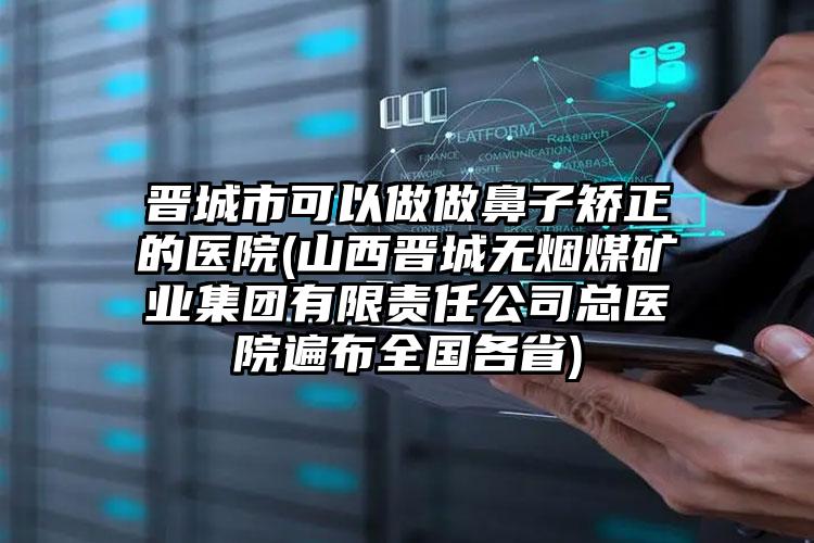 晋城市可以做做鼻子矫正的医院(山西晋城无烟煤矿业集团有限责任公司总医院遍布全国各省)
