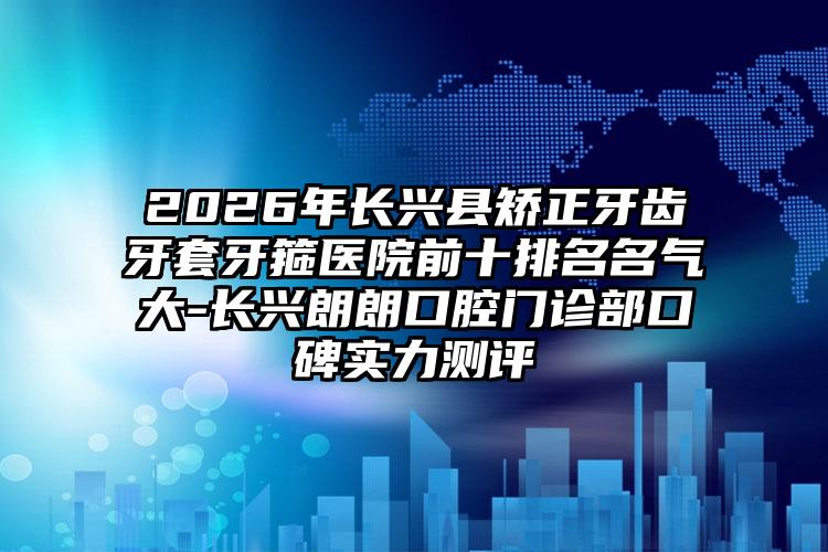 2026年长兴县矫正牙齿牙套牙箍医院前十排名名气大-长兴朗朗口腔门诊部口碑实力测评