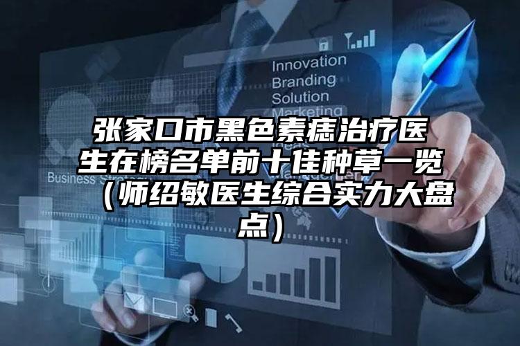张家口市黑色素痣治疗医生在榜名单前十佳种草一览（师绍敏医生综合实力大盘点）