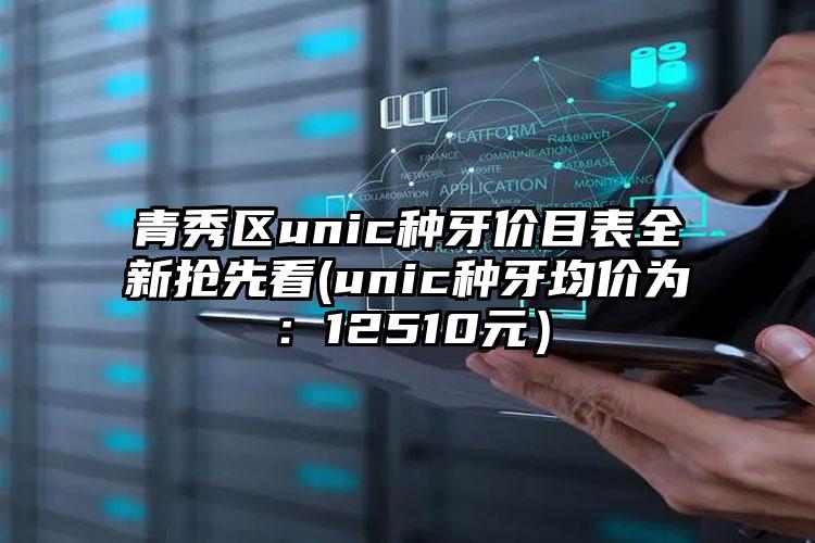 青秀区unic种牙价目表全新抢先看(unic种牙均价为:12510元)