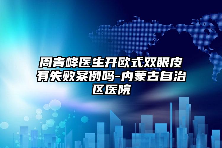 周青峰医生开欧式双眼皮有失败案例吗-内蒙古自治区医院