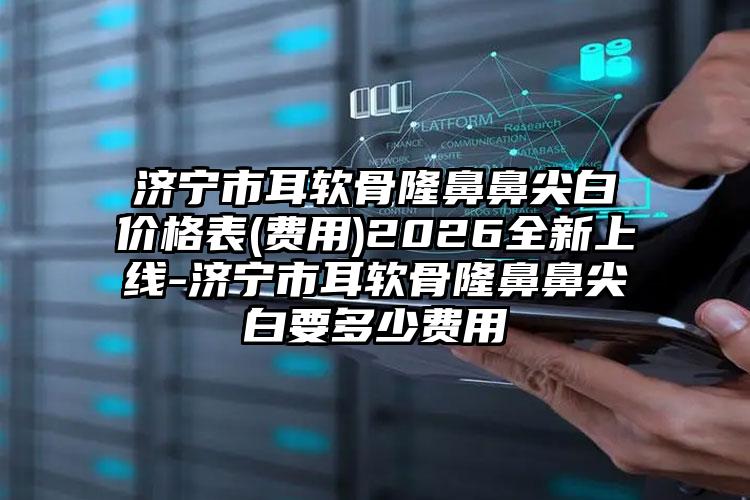 济宁市耳软骨隆鼻鼻尖白价格表(费用)2026全新上线-济宁市耳软骨隆鼻鼻尖白要多少费用