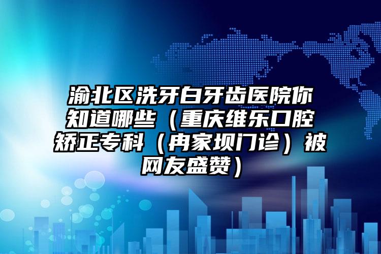 渝北区洗牙白牙齿医院你知道哪些（重庆维乐口腔矫正专科（冉家坝门诊）被网友盛赞）