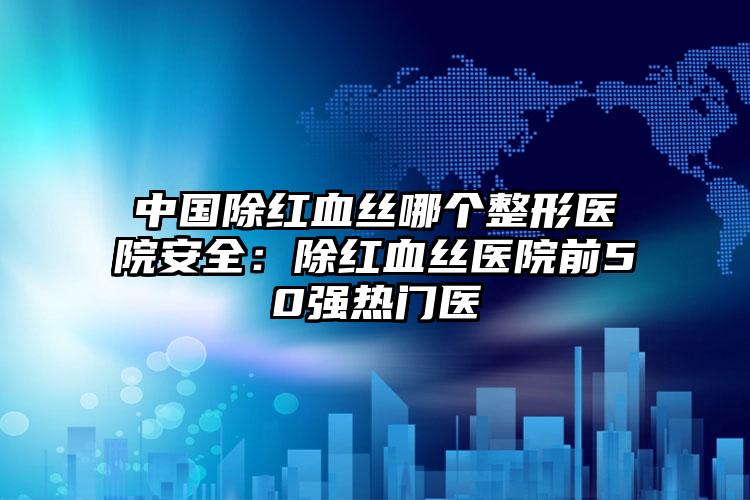 中国除红血丝哪个整形医院安全:除红血丝医院前50强热门医