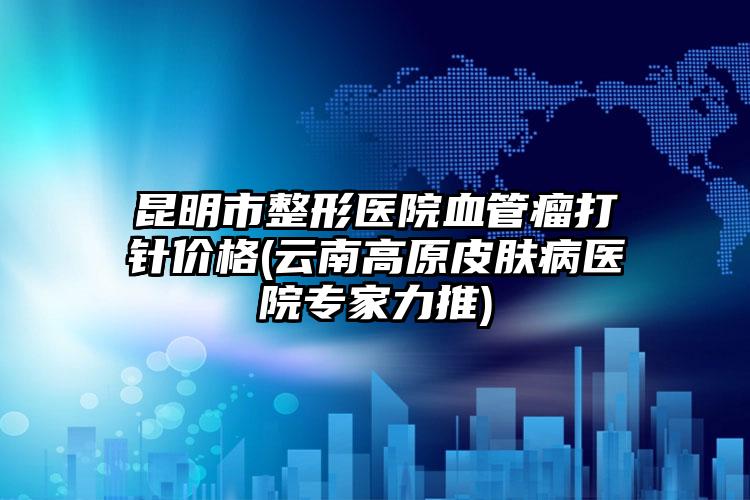 昆明市整形医院血管瘤打针价格(云南高原皮肤病医院专家力推)