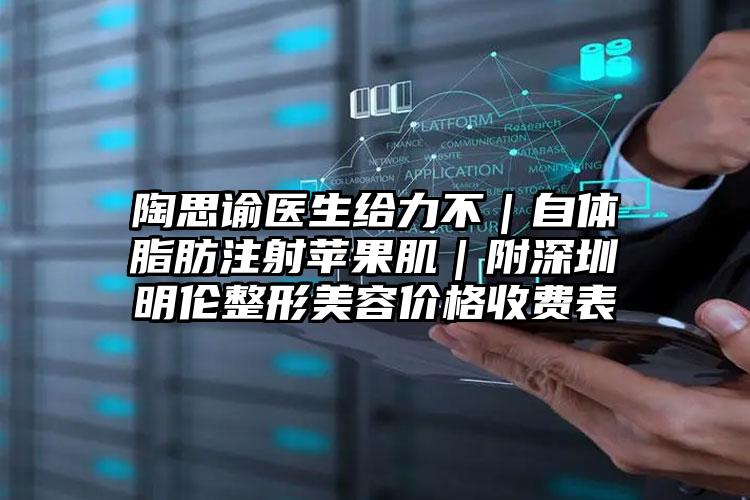 陶思谕医生给力不｜自体脂肪注射苹果肌｜附深圳明伦整形美容价格收费表