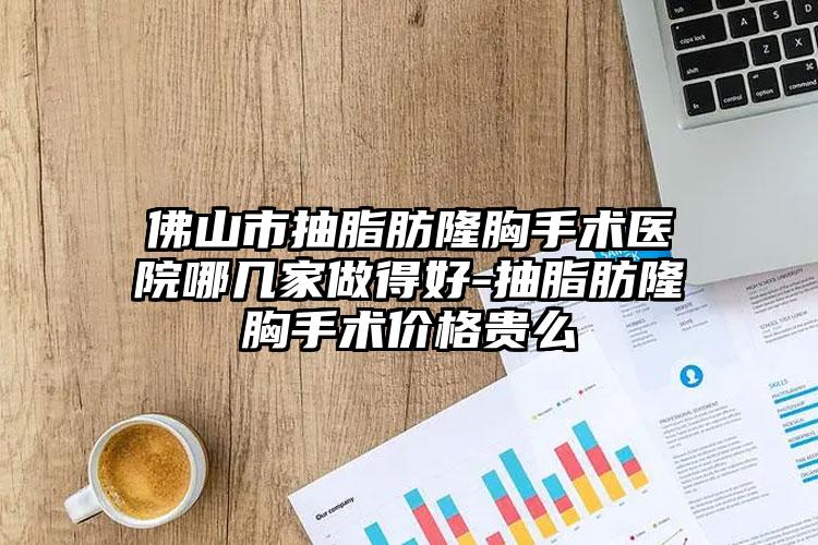 佛山市抽脂肪隆胸手术医院哪几家做得好-抽脂肪隆胸手术价格贵么