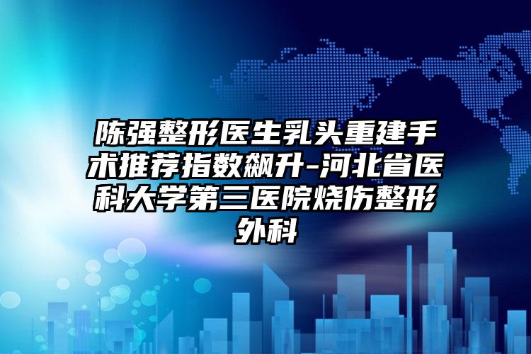 陈强整形医生乳头重建手术推荐指数飙升-河北省医科大学第三医院烧伤整形外科