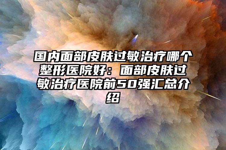 国内面部皮肤过敏治疗哪个整形医院好：面部皮肤过敏治疗医院前50强汇总介绍