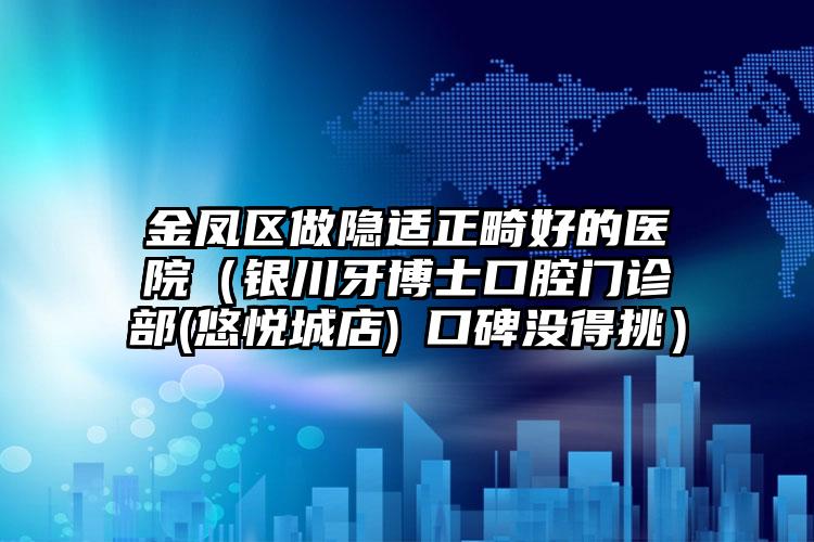 金凤区做隐适正畸好的医院(银川牙博士口腔门诊部(悠悦城店)口碑没得挑)