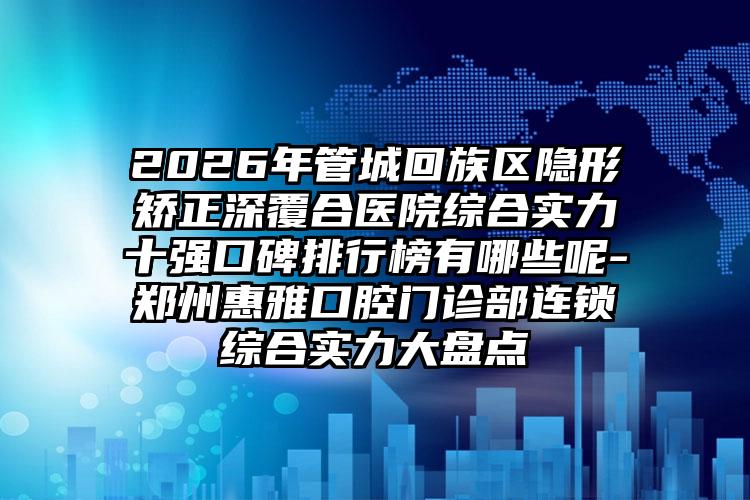 2026年管城回族区隐形矫正深覆合医院综合实力十强口碑排行榜有哪些呢-郑州惠雅口腔门诊部连锁综合实力大盘点