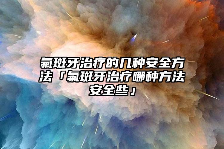 氟斑牙治疗的几种安全方法「氟斑牙治疗哪种方法安全些」
