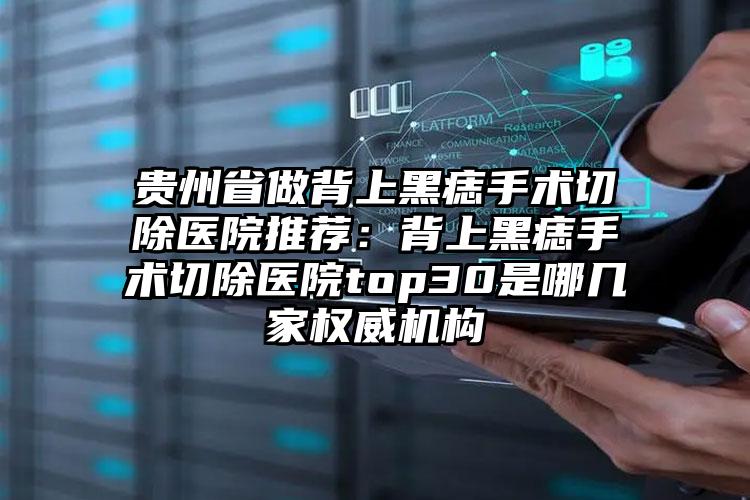 贵州省做背上黑痣手术切除医院推荐：背上黑痣手术切除医院top30是哪几家权威机构
