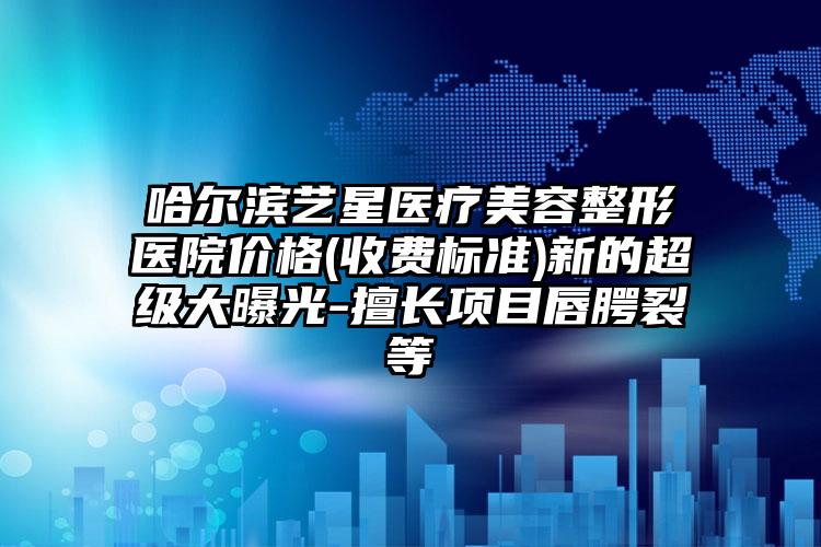 哈尔滨艺星医疗美容整形医院价格(收费标准)新的超级大曝光-擅长项目唇腭裂等