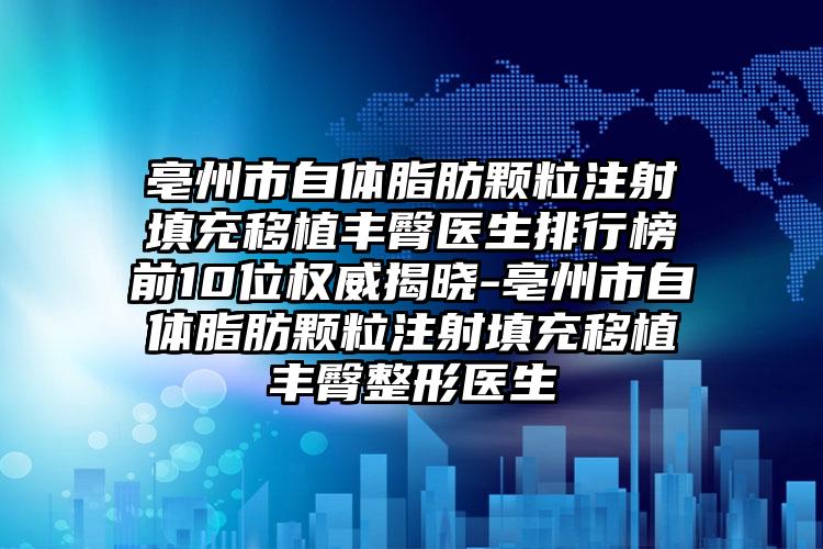亳州市自体脂肪颗粒注射填充移植丰臀医生排行榜前10位权威揭晓-亳州市自体脂肪颗粒注射填充移植丰臀整形医生
