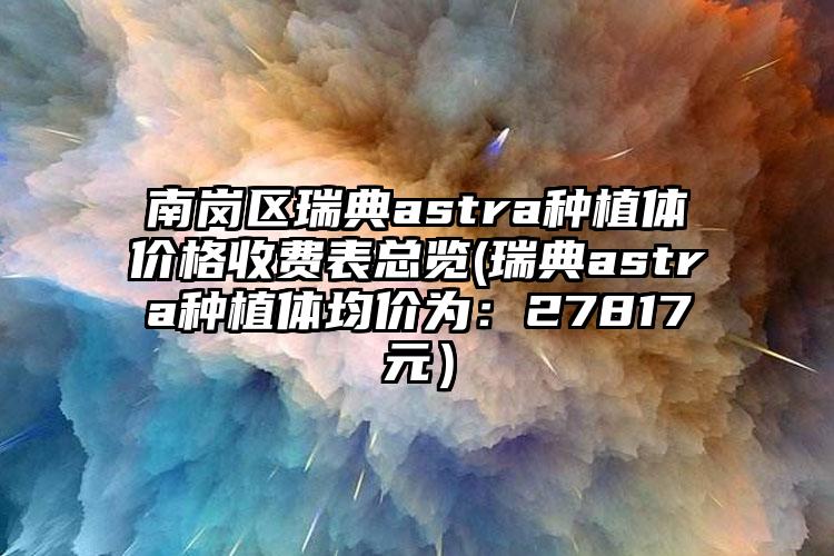 南岗区瑞典astra种植体价格收费表总览(瑞典astra种植体均价为:27817元)