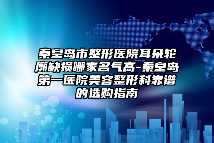 秦皇岛市整形医院耳朵轮廓缺损哪家名气高-秦皇岛第一医院美容整形科靠谱的选购指南