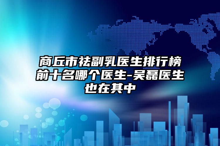 商丘市祛副乳医生排行榜前十名哪个医生-吴磊医生也在其中