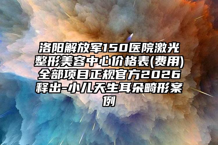 洛阳解放军150医院激光整形美容中心价格表(费用)全部项目正规官方2026释出-小儿天生耳朵畸形案例