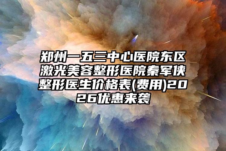 郑州一五三中心医院东区激光美容整形医院秦军侠整形医生价格表(费用)2026优惠来袭