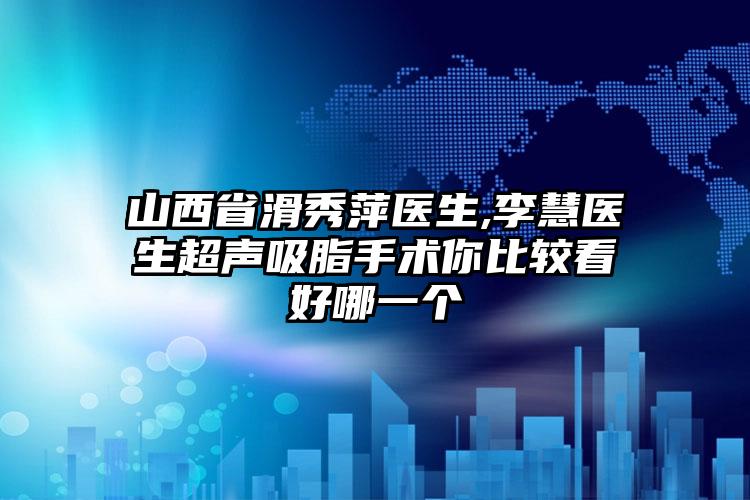 山西省滑秀萍医生,李慧医生超声吸脂手术你比较看好哪一个