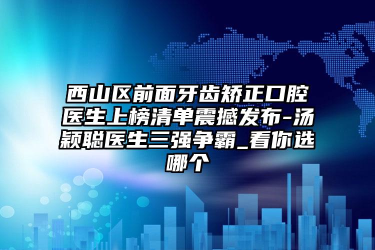 西山区前面牙齿矫正口腔医生上榜清单震撼发布-汤颖聪医生三强争霸_看你选哪个