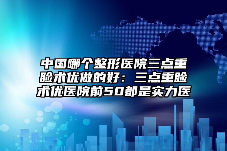 中国哪个整形医院三点重睑术优做的好:三点重睑术优医院前50都是实力医