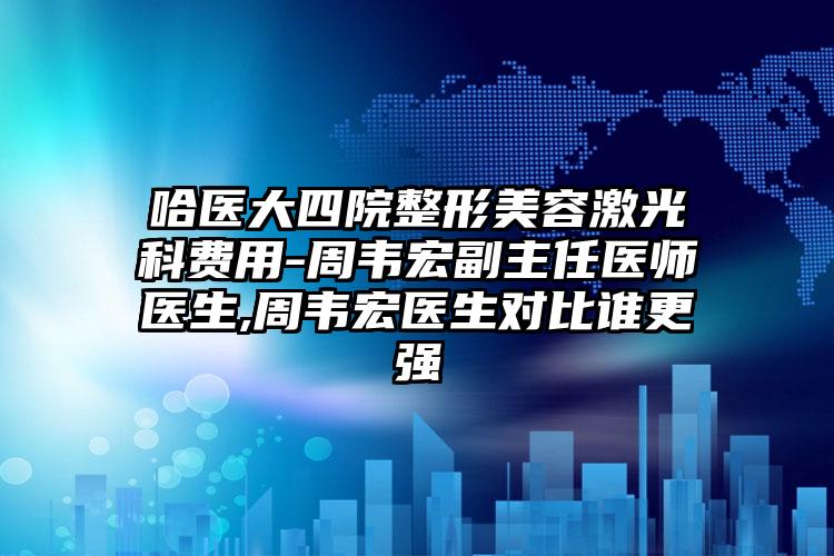 哈医大四院整形美容激光科费用-周韦宏副主任医师医生,周韦宏医生对比谁更强
