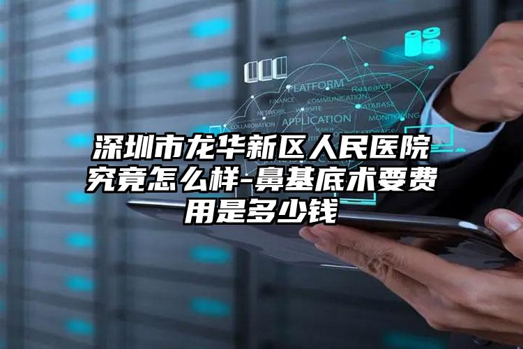 深圳市龙华新区人民医院究竟怎么样-鼻基底术要费用是多少钱