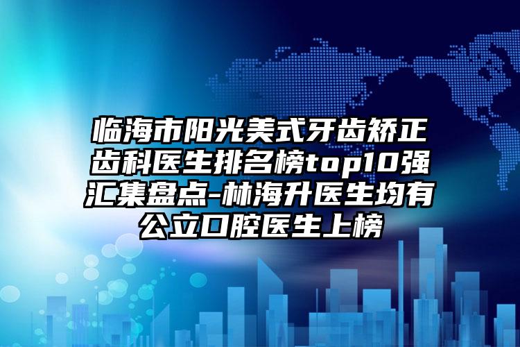 临海市阳光美式牙齿矫正齿科医生排名榜top10强汇集盘点-林海升医生均有公立口腔医生上榜