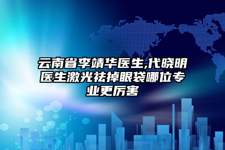 云南省李靖华医生,代晓明医生激光祛掉眼袋哪位专业更厉害