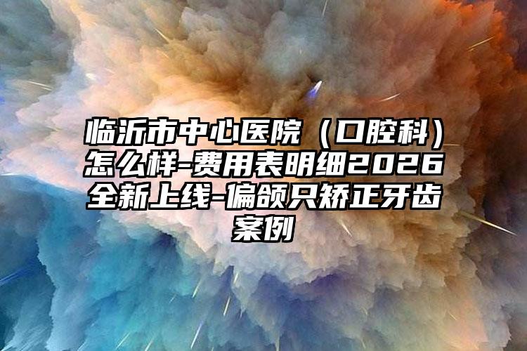 临沂市中心医院(口腔科)怎么样-费用表明细2026全新上线-偏颌只矫正牙齿案例