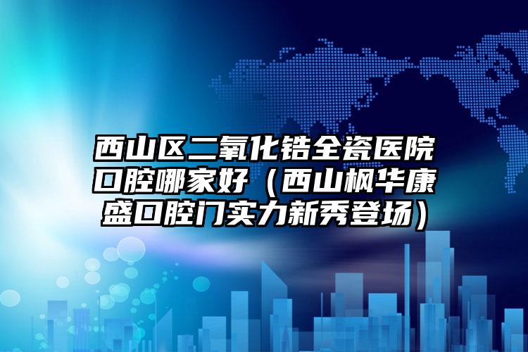 西山区二氧化锆全瓷医院口腔哪家好（西山枫华康盛口腔门实力新秀登场）