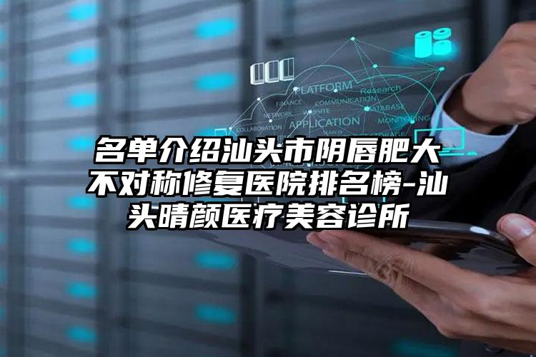 名单介绍汕头市阴唇肥大不对称修复医院排名榜-汕头晴颜医疗美容诊所