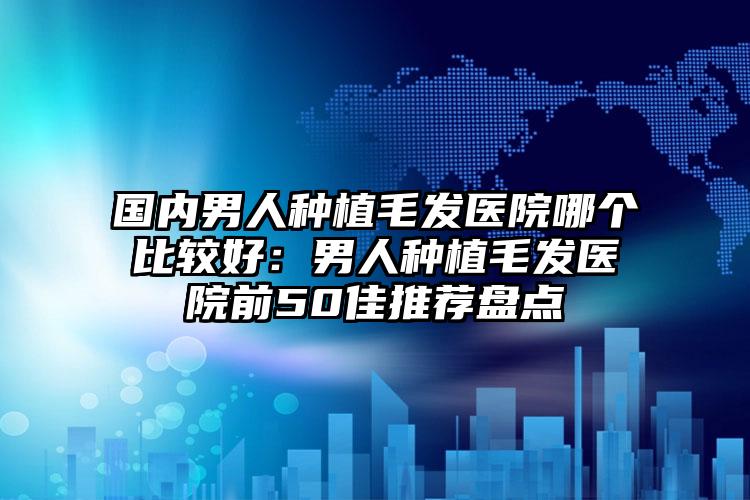 国内男人种植毛发医院哪个比较好:男人种植毛发医院前50佳推荐盘点