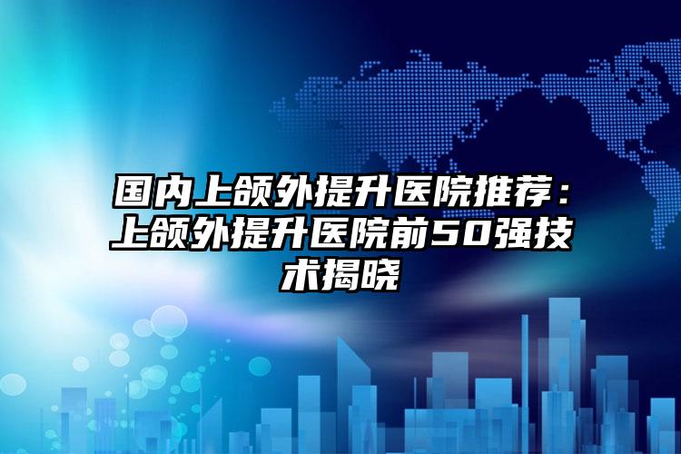 国内上颌外提升医院推荐:上颌外提升医院前50强技术揭晓