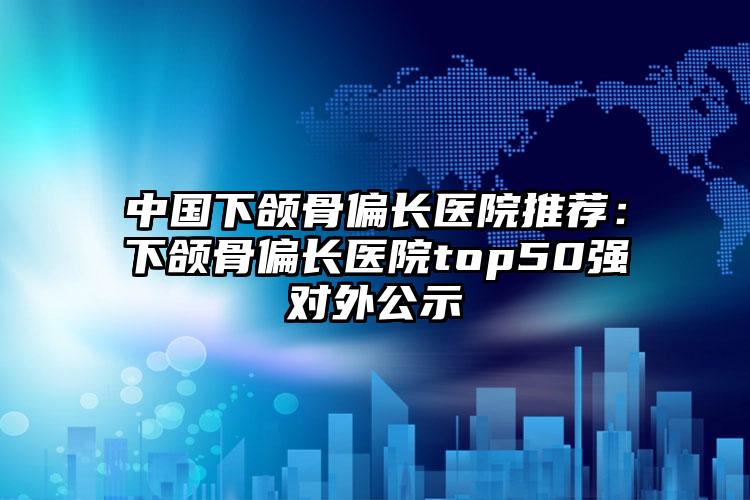 中国下颌骨偏长医院推荐:下颌骨偏长医院top50强对外公示