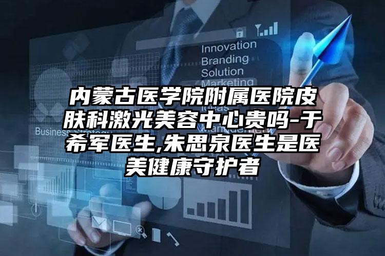 内蒙古医学院附属医院皮肤科激光美容中心贵吗-于希军医生,朱思泉医生是医美健康守护者