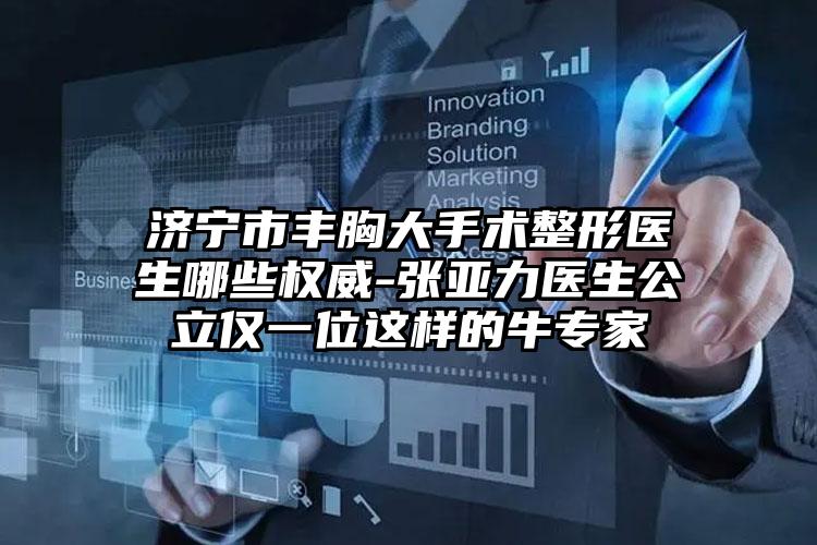 济宁市丰胸大手术整形医生哪些权威-张亚力医生公立仅一位这样的牛专家