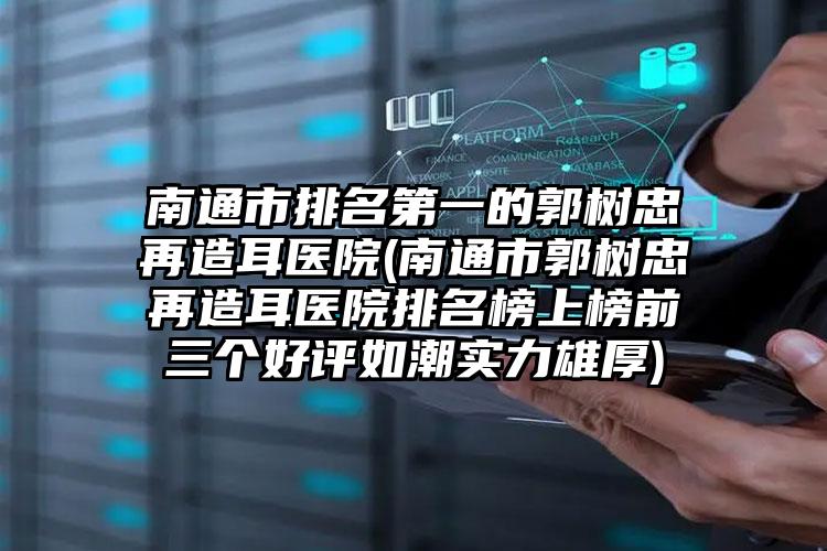 南通市排名第一的郭树忠再造耳医院(南通市郭树忠再造耳医院排名榜上榜前三个好评如潮实力雄厚)