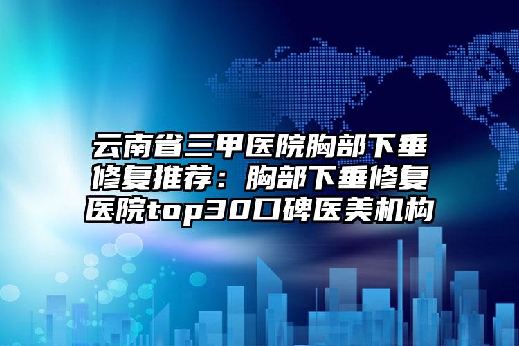 云南省三甲医院胸部下垂修复推荐:胸部下垂修复医院top30口碑医美机构